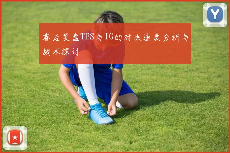 赛后复盘TES与IG的对决速度分析与战术探讨