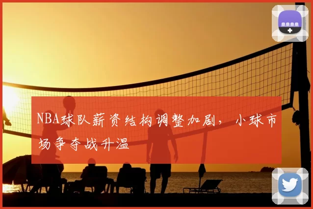 NBA球队薪资结构调整加剧，小球市场争夺战升温