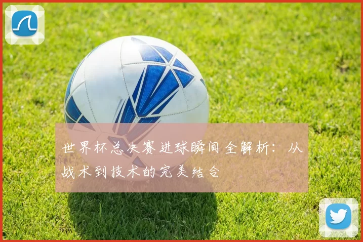 世界杯总决赛进球瞬间全解析:从战术到技术的完美结合