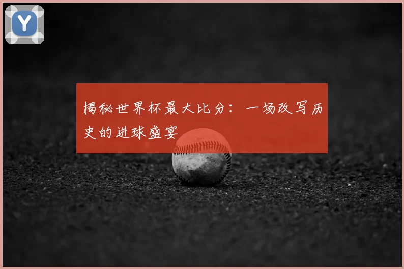 揭秘世界杯最大比分:一场改写历史的进球盛宴