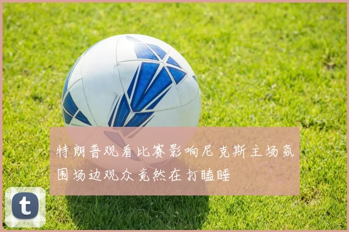 特朗普观看比赛影响尼克斯主场氛围场边观众竟然在打瞌睡