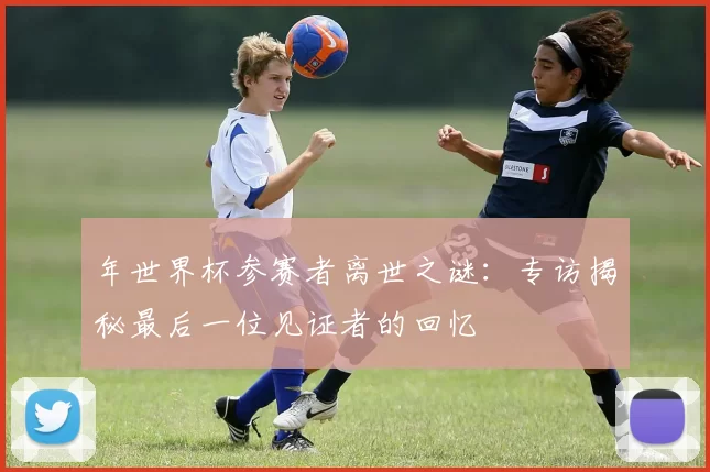 年世界杯参赛者离世之谜:专访揭秘最后一位见证者的回忆