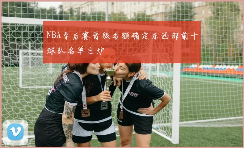 NBA季后赛晋级名额确定东西部前十球队名单出炉