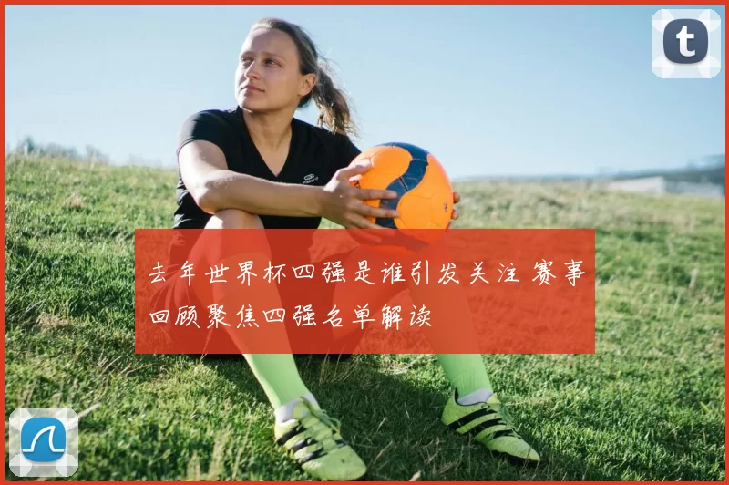 去年世界杯四强是谁引发关注 赛事回顾聚焦四强名单解读