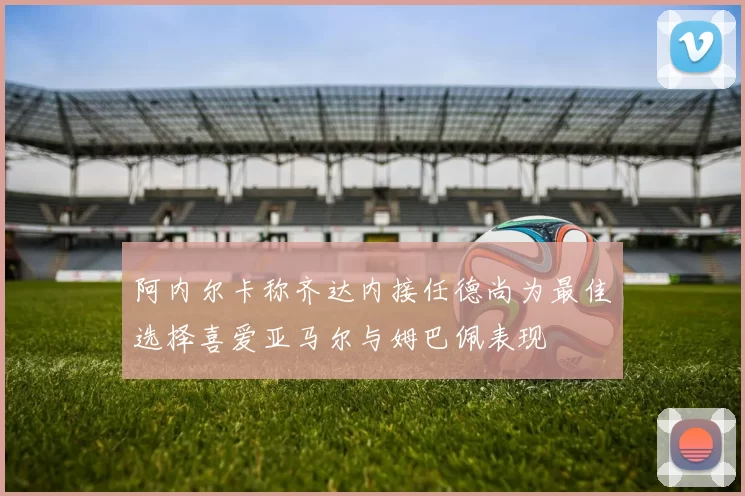 阿内尔卡称齐达内接任德尚为最佳选择喜爱亚马尔与姆巴佩表现