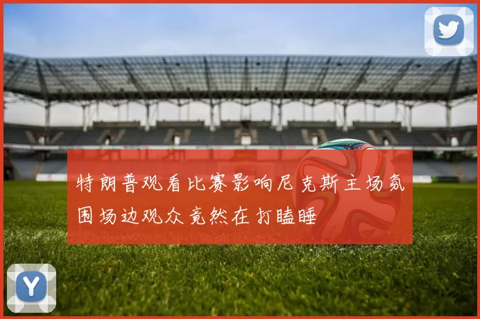 特朗普观看比赛影响尼克斯主场氛围场边观众竟然在打瞌睡