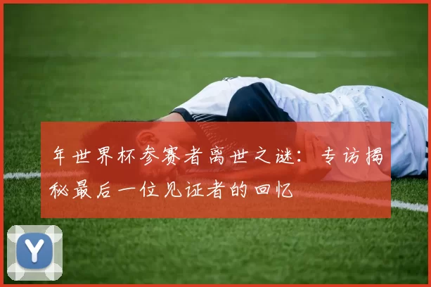 年世界杯参赛者离世之谜:专访揭秘最后一位见证者的回忆