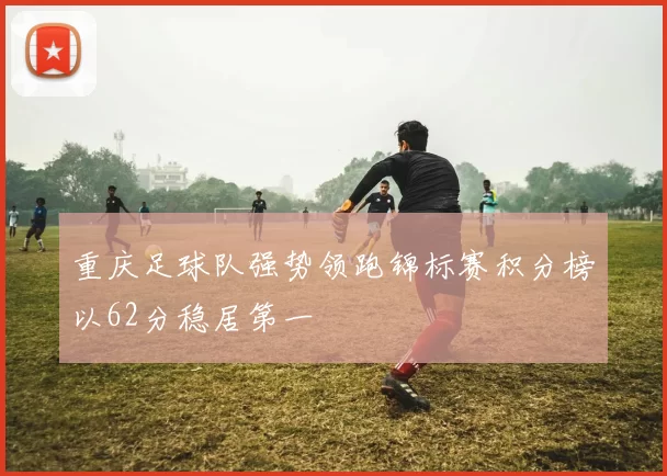重庆足球队强势领跑锦标赛积分榜以62分稳居第一