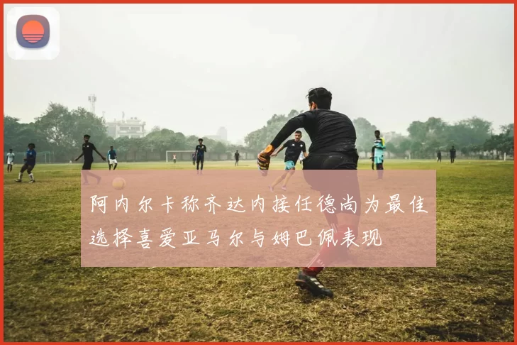 阿内尔卡称齐达内接任德尚为最佳选择喜爱亚马尔与姆巴佩表现