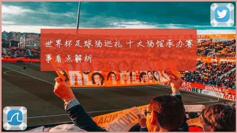 世界杯足球场巡礼 十大场馆承办赛事看点解析