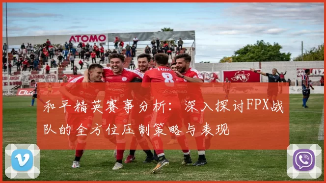 和平精英赛事分析：深入探讨FPX战队的全方位压制策略与表现