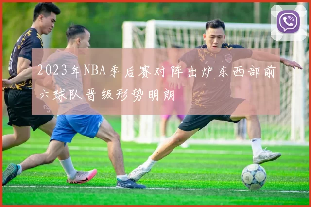 2023年NBA季后赛对阵出炉东西部前六球队晋级形势明朗