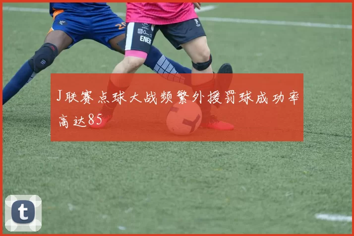 J联赛点球大战频繁外援罚球成功率高达85