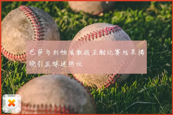 巴萨与利物浦激战正酣比赛结果揭晓引发球迷热议