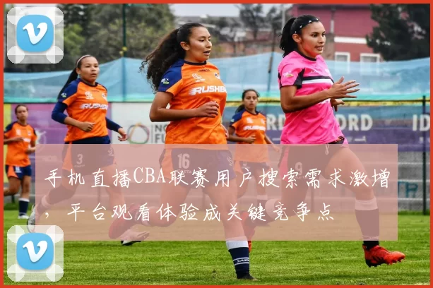 手机直播CBA联赛用户搜索需求激增,平台观看体验成关键竞争点
