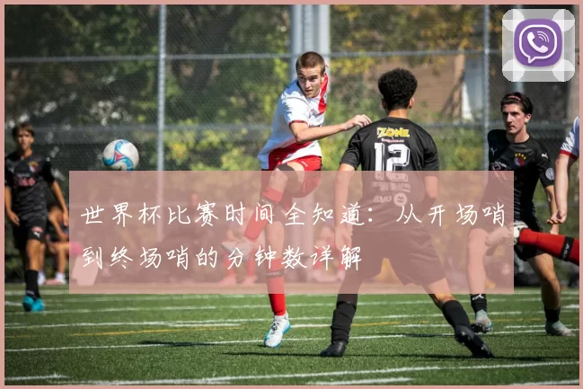 世界杯比赛时间全知道:从开场哨到终场哨的分钟数详解