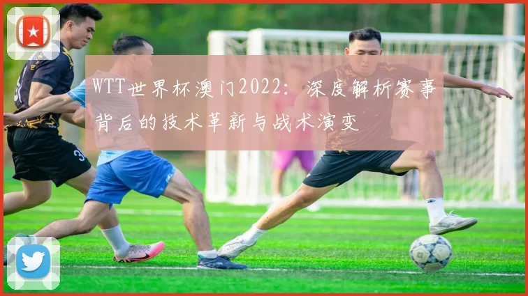 WTT世界杯澳门2022：深度解析赛事背后的技术革新与战术演变