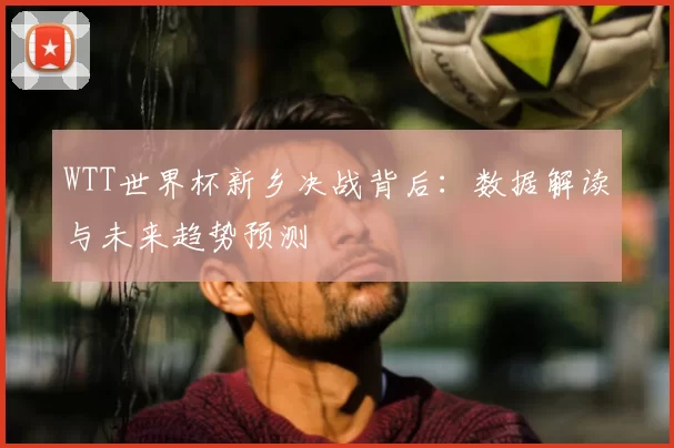 WTT世界杯新乡决战背后:数据解读与未来趋势预测