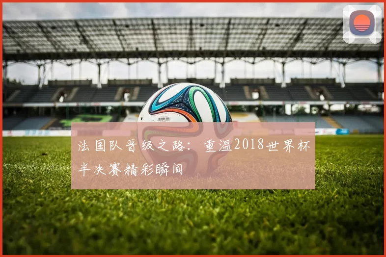 法国队晋级之路:重温2018世界杯半决赛精彩瞬间