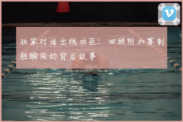 独家对话出线功臣:回顾附加赛制胜瞬间的背后故事
