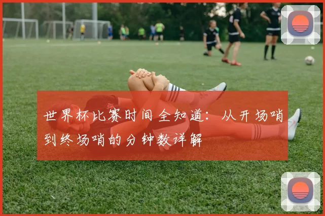 世界杯比赛时间全知道:从开场哨到终场哨的分钟数详解