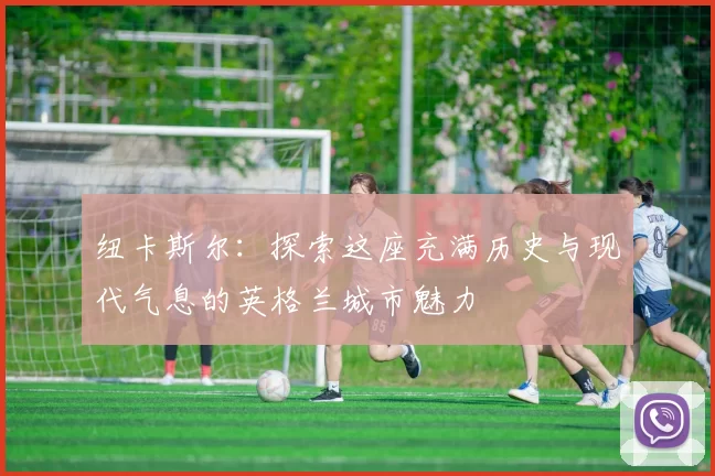 纽卡斯尔：探索这座充满历史与现代气息的英格兰城市魅力