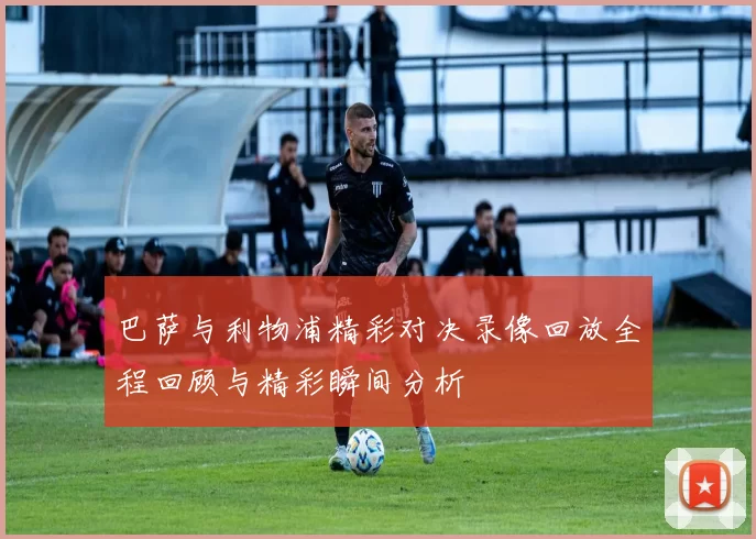 巴萨与利物浦精彩对决录像回放全程回顾与精彩瞬间分析