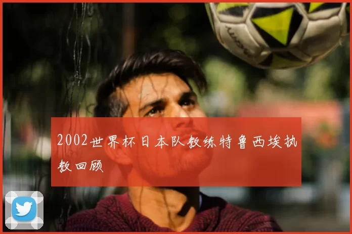 2002世界杯日本队教练特鲁西埃执教回顾