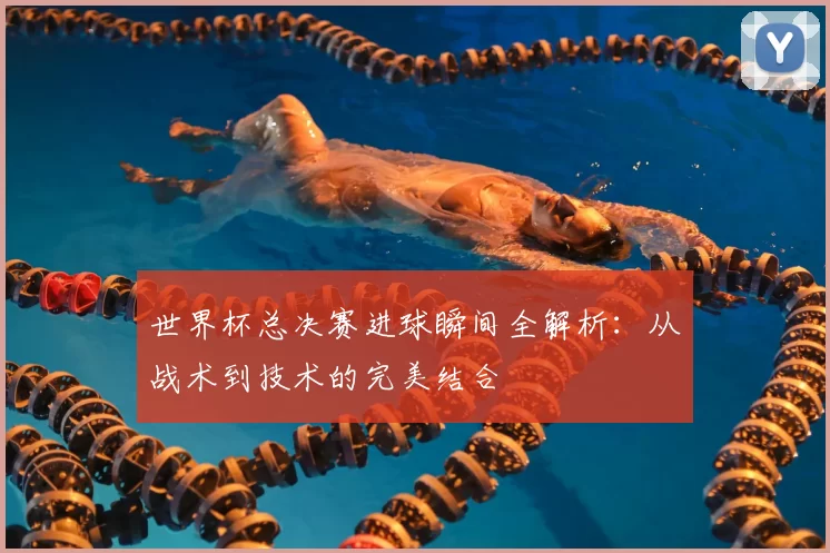 世界杯总决赛进球瞬间全解析:从战术到技术的完美结合