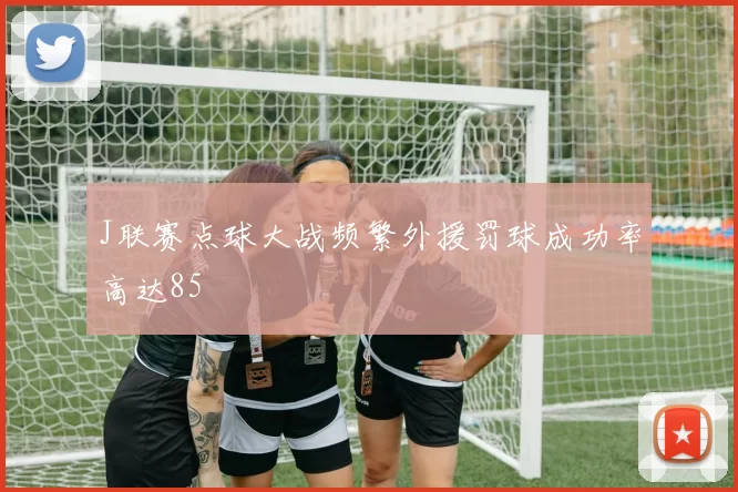 J联赛点球大战频繁外援罚球成功率高达85