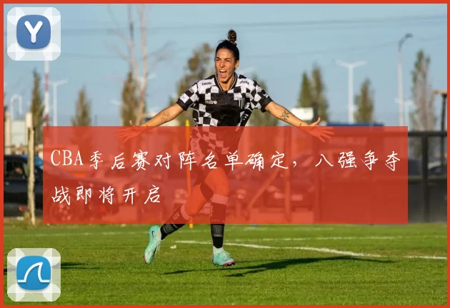 CBA季后赛对阵名单确定,八强争夺战即将开启