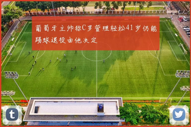 葡萄牙主帅称C罗管理轻松41岁仍能踢球退役由他决定