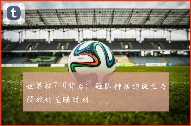 世界杯7-0背后:强队神话的诞生与弱旅的至暗时刻