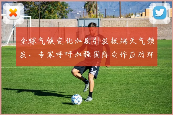 全球气候变化加剧引发极端天气频发,专家呼吁加强国际合作应对环境危机