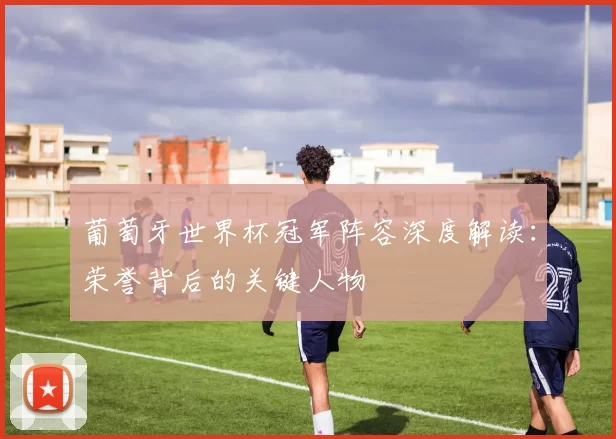 葡萄牙世界杯冠军阵容深度解读：荣誉背后的关键人物