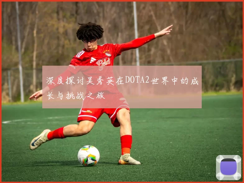 深度探讨吴秀英在DOTA2世界中的成长与挑战之旅