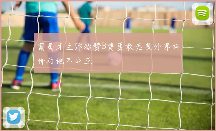 葡萄牙主帅称赞B费勇敢无畏外界评价对他不公正