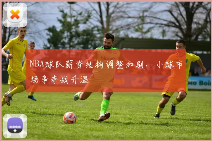 NBA球队薪资结构调整加剧,小球市场争夺战升温
