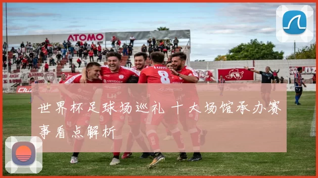 世界杯足球场巡礼 十大场馆承办赛事看点解析