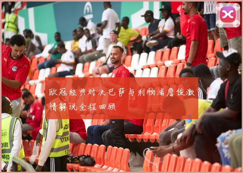 欧冠经典对决巴萨与利物浦詹俊激情解说全程回顾