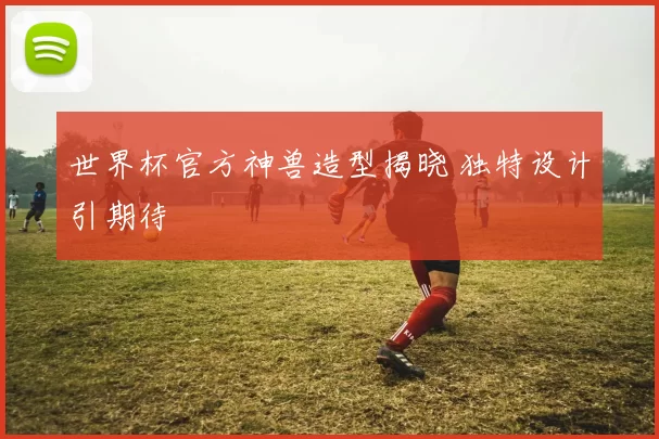 世界杯官方神兽造型揭晓 独特设计引期待