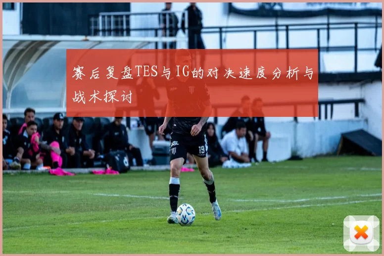 赛后复盘TES与IG的对决速度分析与战术探讨
