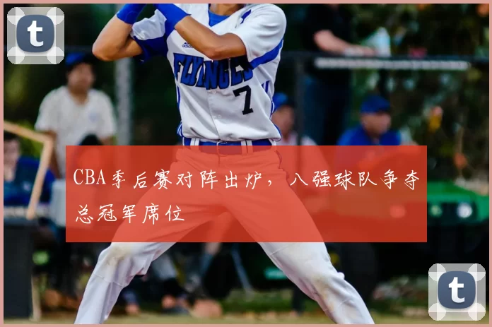 CBA季后赛对阵出炉,八强球队争夺总冠军席位