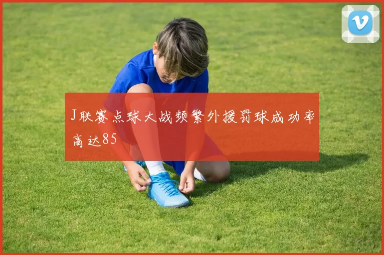 J联赛点球大战频繁外援罚球成功率高达85