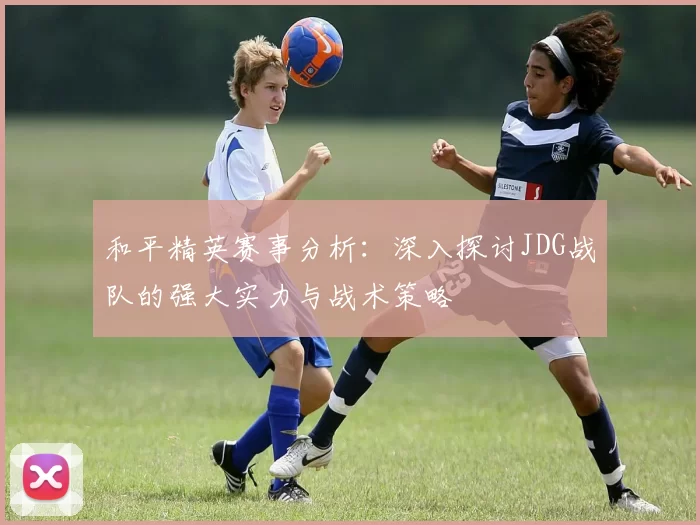 和平精英赛事分析:深入探讨JDG战队的强大实力与战术策略