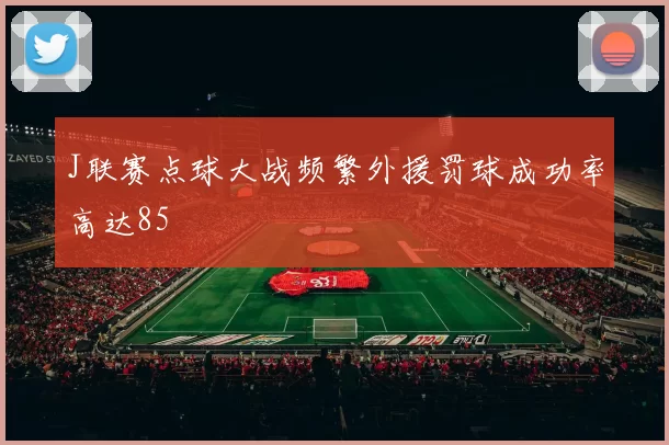 J联赛点球大战频繁外援罚球成功率高达85