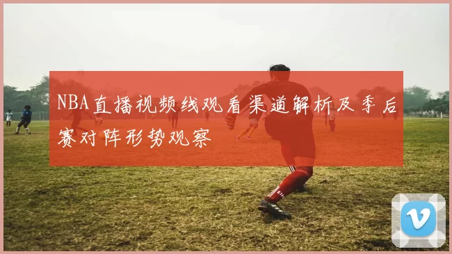 NBA直播视频线观看渠道解析及季后赛对阵形势观察