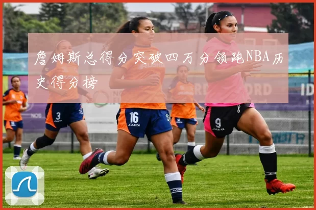 詹姆斯总得分突破四万分领跑NBA历史得分榜