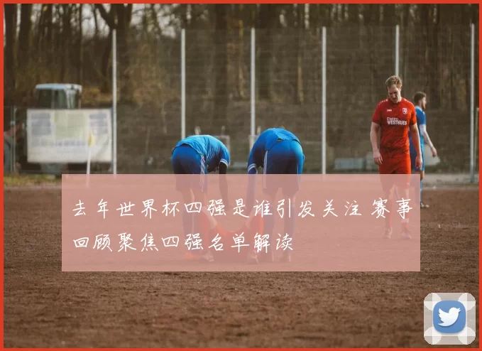 去年世界杯四强是谁引发关注 赛事回顾聚焦四强名单解读