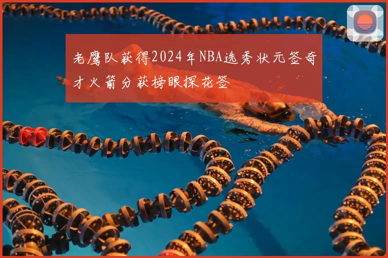 老鹰队获得2024年NBA选秀状元签奇才火箭分获榜眼探花签